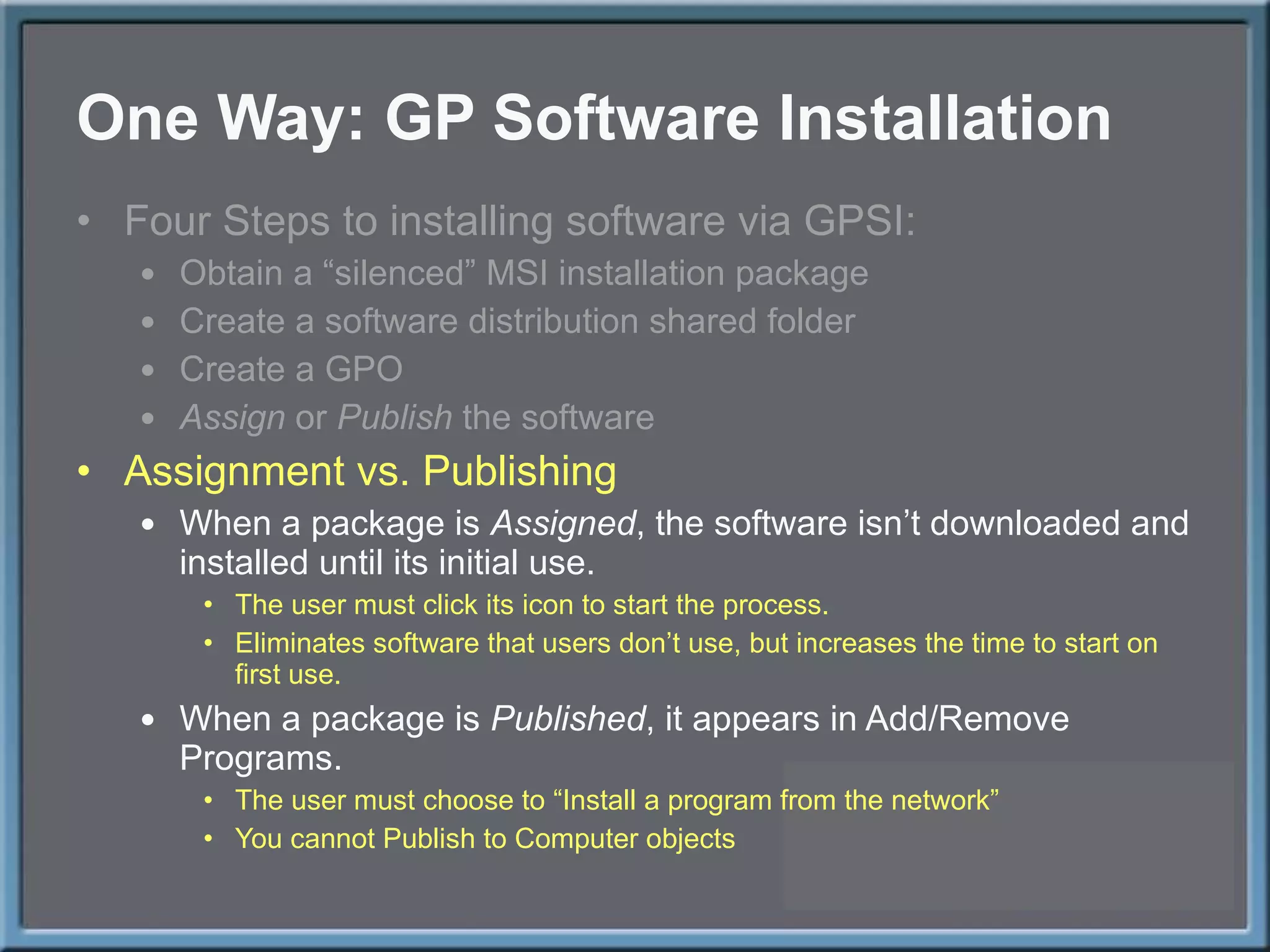 One Way: GP Software Installation Four Steps to installing software via GPSI: Obtain a  “silenced” MSI installation package Create a software distribution shared folder Create a GPO Assign  or  Publish  the software Assignment vs. Publishing When a package is  Assigned , the software isn ’t downloaded and installed until its initial use.  The user must click its icon to start the process. Eliminates software that users don ’t use, but increases the time to start on first use. When a package is  Published , it appears in Add/Remove Programs. The user must choose to  “Install a program from the network” You cannot Publish to Computer objects 