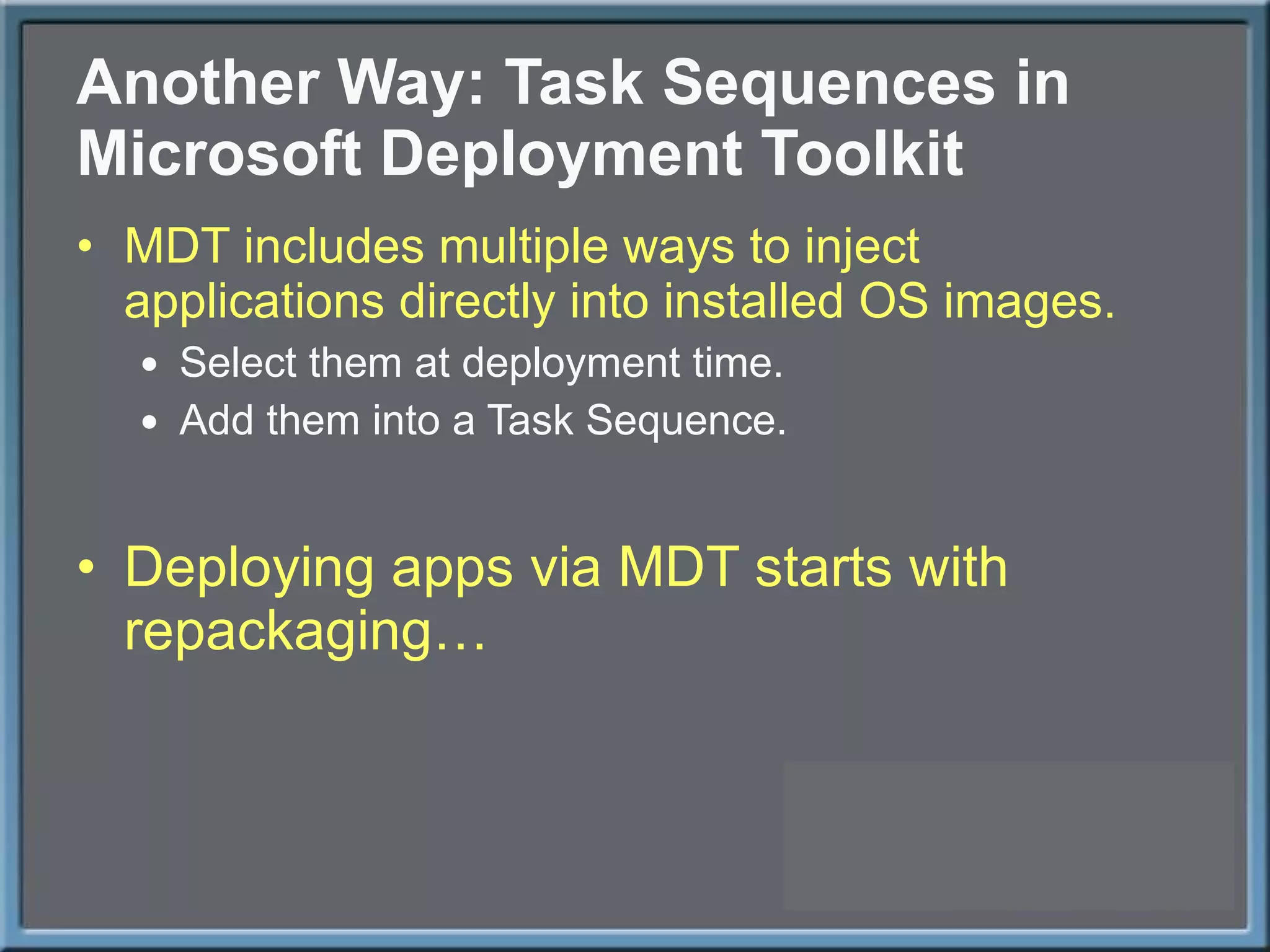 Another Way: Task Sequences in Microsoft Deployment Toolkit MDT includes multiple ways to inject applications directly into installed OS images. Select them at deployment time. Add them into a Task Sequence. Deploying apps via MDT starts with repackaging… 