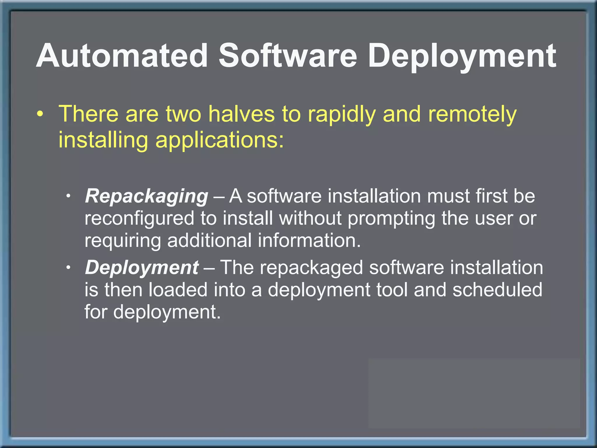 Automated Software Deployment There are two halves to rapidly and remotely installing applications: Repackaging  – A software installation must first be reconfigured to install without prompting the user or requiring additional information. Deployment  – The repackaged software installation is then loaded into a deployment tool and scheduled for deployment. 