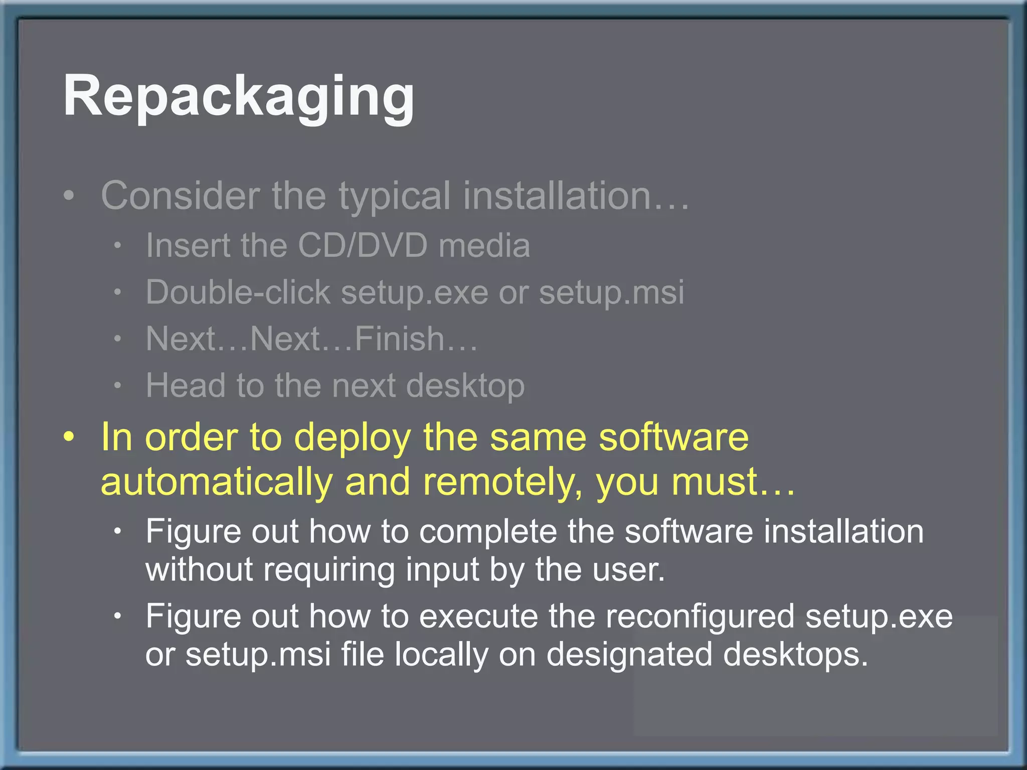 Repackaging Consider the typical installation… Insert the CD/DVD media Double-click setup.exe or setup.msi Next…Next…Finish… Head to the next desktop In order to deploy the same software automatically and remotely, you must… Figure out how to complete the software installation without requiring input by the user. Figure out how to execute the reconfigured setup.exe or setup.msi file locally on designated desktops. 