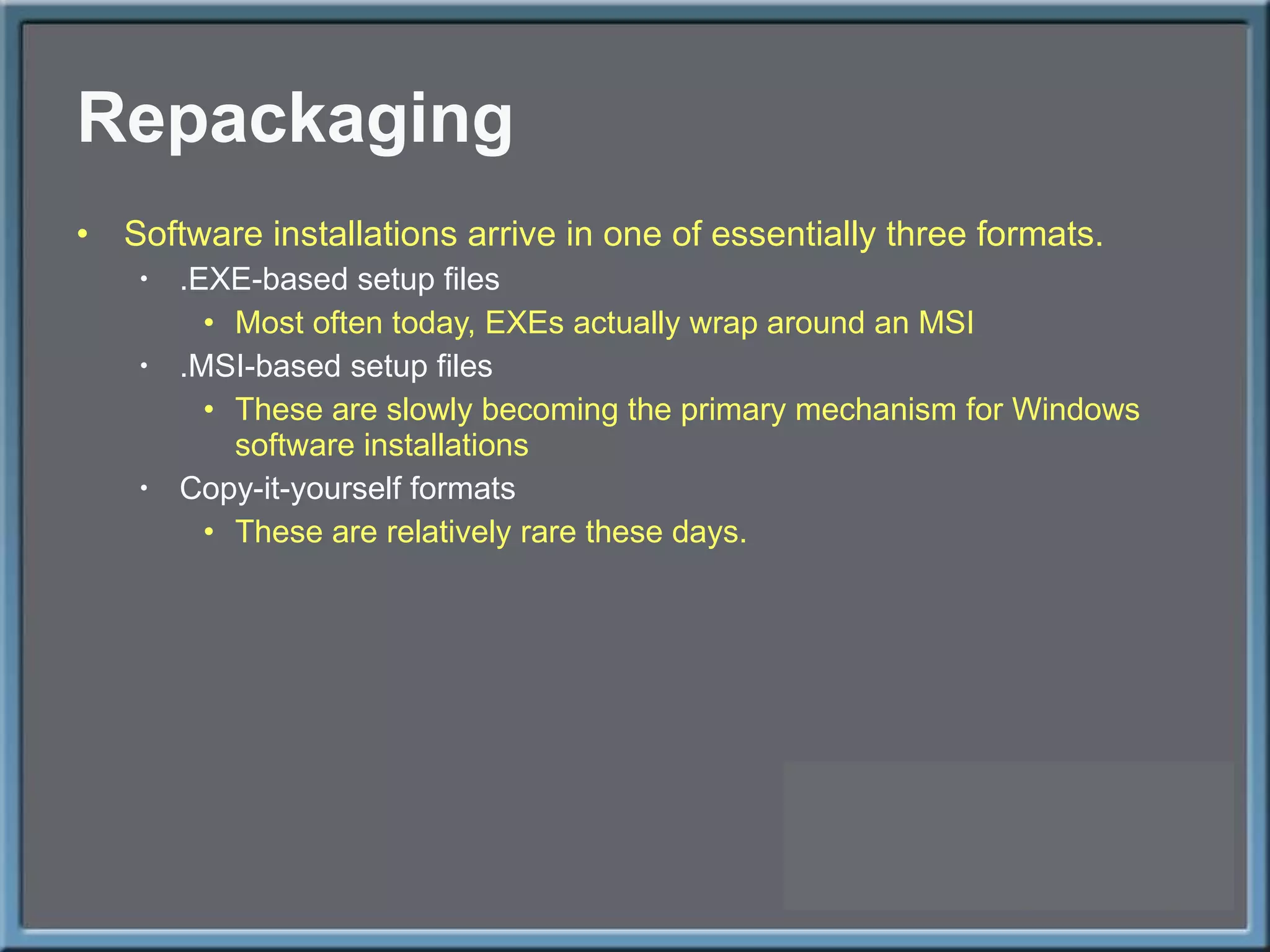 Repackaging Software installations arrive in one of essentially three formats. .EXE-based setup files Most often today, EXEs actually wrap around an MSI .MSI-based setup files These are slowly becoming the primary mechanism for Windows software installations Copy-it-yourself formats These are relatively rare these days. 
