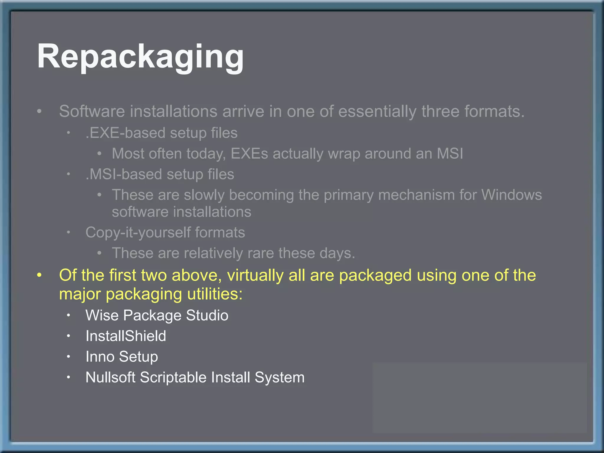 Repackaging Software installations arrive in one of essentially three formats. .EXE-based setup files Most often today, EXEs actually wrap around an MSI .MSI-based setup files These are slowly becoming the primary mechanism for Windows software installations Copy-it-yourself formats These are relatively rare these days. Of the first two above, virtually all are packaged using one of the major packaging utilities: Wise Package Studio InstallShield Inno Setup Nullsoft Scriptable Install System 