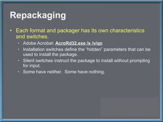 Repackaging Each format and packager has its own characteristics and switches. Adobe Acrobat:  AcroRd32.exe /s /v/qn Installation switches define the  “hidden” parameters that can be used to install the package. Silent switches instruct the package to install without prompting for input. Some have neither.  Some have nothing. 