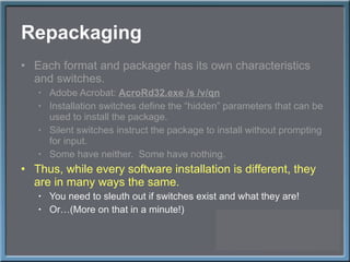 Repackaging Each format and packager has its own characteristics and switches. Adobe Acrobat:  AcroRd32.exe /s /v/qn Installation switches define the  “hidden” parameters that can be used to install the package. Silent switches instruct the package to install without prompting for input. Some have neither.  Some have nothing. Thus, while every software installation is different, they are in many ways the same. You need to sleuth out if switches exist and what they are! Or…(More on that in a minute!) 