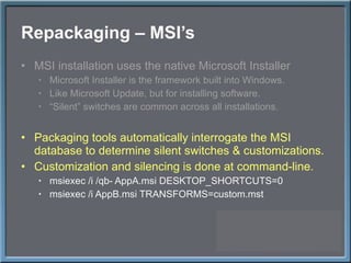 Repackaging – MSI ’s MSI installation uses the native Microsoft Installer Microsoft Installer is the framework built into Windows. Like Microsoft Update, but for installing software. “ Silent” switches are common across all installations. Packaging tools automatically interrogate the MSI database to determine silent switches & customizations. Customization and silencing is done at command-line. msiexec /i /qb- AppA.msi DESKTOP_SHORTCUTS=0 msiexec /i AppB.msi TRANSFORMS=custom.mst 