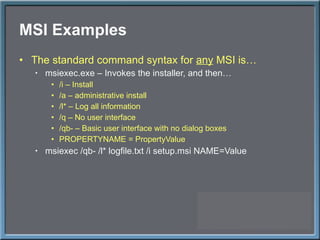 MSI Examples The standard command syntax for  any  MSI is… msiexec.exe – Invokes the installer, and then… /i – Install /a – administrative install /l* – Log all information /q – No user interface /qb- – Basic user interface with no dialog boxes PROPERTYNAME = PropertyValue msiexec /qb- /l* logfile.txt /i setup.msi NAME=Value 