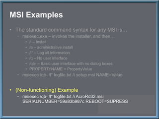 MSI Examples The standard command syntax for  any  MSI is… msiexec.exe – invokes the installer, and then… /i – Install /a – administrative install /l* – Log all information /q – No user interface /qb- – Basic user interface with no dialog boxes PROPERTYNAME = PropertyValue msiexec /qb- /l* logfile.txt /i setup.msi NAME=Value (Non-functioning) Example msiexec /qb- /l* logfile.txt /i AcroRd32.msi SERIALNUMBER=59a83b987c REBOOT=SUPRESS 