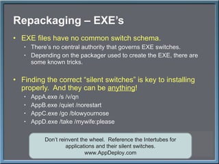 Repackaging – EXE ’s EXE files have no common switch schema. There ’s no central authority that governs EXE switches. Depending on the packager used to create the EXE, there are some known tricks. Finding the correct  “silent switches” is key to installing properly.  And they can be  anything ! AppA.exe /s /v/qn AppB.exe /quiet /norestart AppC.exe /go /blowyournose AppD.exe /take /mywife:please Don ’t reinvent the wheel.  Reference the Intertubes for applications and their silent switches. www.AppDeploy.com 