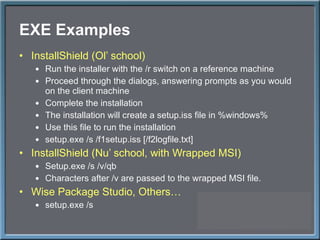 EXE Examples InstallShield (Ol ’ school) Run the installer with the /r switch on a reference machine Proceed through the dialogs, answering prompts as you would on the client machine Complete the installation The installation will create a setup.iss file in %windows% Use this file to run the installation setup.exe /s /f1setup.iss [/f2logfile.txt] InstallShield (Nu ’ school, with Wrapped MSI) Setup.exe /s /v/qb Characters after /v are passed to the wrapped MSI file. Wise Package Studio, Others… setup.exe /s 