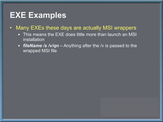 EXE Examples Many EXEs these days are actually MSI wrappers This means the EXE does little more than launch an MSI installation fileName /s /v/qn  – Anything after the /v is passed to the wrapped MSI file 