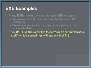 EXE Examples Many EXEs these days are actually MSI wrappers This means the EXE does little more than launch an MSI installation fileName /s /v/qn  – Anything after the /v is passed to the wrapped MSI file Trick #1:  Use the /a switch to perform an  “administrative install”, which sometimes will unpack that MSI. 