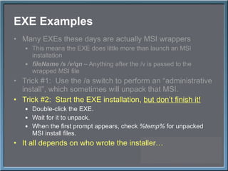 EXE Examples Many EXEs these days are actually MSI wrappers This means the EXE does little more than launch an MSI installation fileName /s /v/qn  – Anything after the /v is passed to the wrapped MSI file Trick #1:  Use the /a switch to perform an  “administrative install”, which sometimes will unpack that MSI. Trick #2:  Start the EXE installation,  but don ’t finish it! Double-click the EXE. Wait for it to unpack. When the first prompt appears, check  %temp%  for unpacked MSI install files. It all depends on who wrote the installer… 