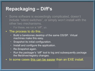 Repackaging – Diff ’s Some software is exceedingly complicated, doesn ’t include “silent switches”, or simply won’t install with the other two mechanisms. For these, we run a  “diff”, yo. The process to do this… Build a barebones desktop of the same OS/SP.  Virtual machines make this easy. Snapshot its initial configuration. Install and configure the application. Re-Snapshot again. Run the packager ’s “diff” tool to log and subsequently package the file/driver/registry changes. In some cases  this can be easier  than an EXE install. 