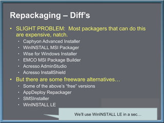 Repackaging – Diff ’s SLIGHT PROBLEM:  Most packagers that can do this are expensive, natch. Caphyon Advanced Installer WinINSTALL MSI Packager Wise for Windows Installer EMCO MSI Package Builder Acresso AdminStudio Acresso InstallShield But there are some freeware alternatives… Some of the above ’s “free” versions AppDeploy Repackager SMSInstaller WinINSTALL LE We ’ll use WinINSTALL LE in a sec… 