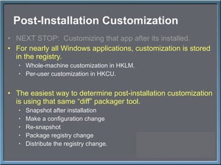 Post-Installation Customization NEXT STOP:  Customizing that app after its installed. For nearly all Windows applications, customization is stored in the registry. Whole-machine customization in HKLM. Per-user customization in HKCU. The easiest way to determine post-installation customization is using that same  “diff” packager tool. Snapshot after installation Make a configuration change Re-snapshot Package registry change Distribute the registry change. 