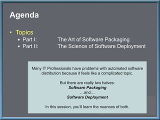 Agenda Topics Part I: The Art of Software Packaging Part II: The Science of Software Deployment Many IT Professionals have problems with automated software distribution because it feels like a complicated topic. But there are really two halves: Software Packaging … and… Software Deployment In this session, you ’ll learn the nuances of both. 