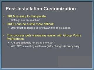 Post-Installation Customization HKLM is easy to manipulate. Settings are per-machine. HKCU can be a little more difficult. User must be logged in for HKCU hive to be loaded. This process gets waaaaaay easier with Group Policy Preferences. Are you seriously not using them yet? With GPPs, creating custom registry changes is crazy easy. 