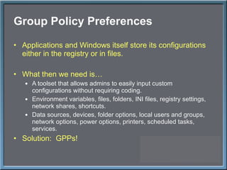 Group Policy Preferences Applications and Windows itself store its configurations either in the registry or in files. What then we need is… A toolset that allows admins to easily input custom configurations without requiring coding. Environment variables, files, folders, INI files, registry settings, network shares, shortcuts. Data sources, devices, folder options, local users and groups, network options, power options, printers, scheduled tasks, services. Solution:  GPPs! 