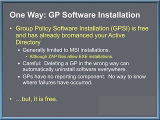 One Way: GP Software Installation Group Policy Software Installation (GPSI) is free and has already bromanced your Active Directory Generally limited to MSI installations. Although ZAP files allow EXE installations. Careful:  Deleting a GP in the wrong way can automatically uninstall software everywhere. GPs have no reporting component.  No way to know where failures have occurred. … but, it is free. 