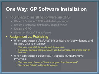 One Way: GP Software Installation Four Steps to installing software via GPSI: Obtain a  “silenced” MSI installation package Create a software distribution shared folder Create a GPO Assign  or  Publish  the software Assignment vs. Publishing When a package is  Assigned , the software isn ’t downloaded and installed until its initial use.  The user must click its icon to start the process. Eliminates software that users don ’t use, but increases the time to start on first use. When a package is  Published , it appears in Add/Remove Programs. The user must choose to  “Install a program from the network” You cannot Publish to Computer objects 