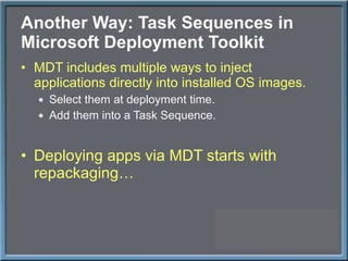 Another Way: Task Sequences in Microsoft Deployment Toolkit MDT includes multiple ways to inject applications directly into installed OS images. Select them at deployment time. Add them into a Task Sequence. Deploying apps via MDT starts with repackaging… 
