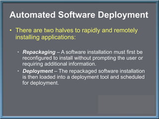 Automated Software Deployment There are two halves to rapidly and remotely installing applications: Repackaging  – A software installation must first be reconfigured to install without prompting the user or requiring additional information. Deployment  – The repackaged software installation is then loaded into a deployment tool and scheduled for deployment. 