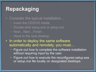 Repackaging Consider the typical installation… Insert the CD/DVD media Double-click setup.exe or setup.msi Next…Next…Finish… Head to the next desktop In order to deploy the same software automatically and remotely, you must… Figure out how to complete the software installation without requiring input by the user. Figure out how to execute the reconfigured setup.exe or setup.msi file locally on designated desktops. 