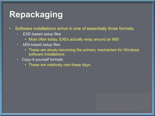 Repackaging Software installations arrive in one of essentially three formats. .EXE-based setup files Most often today, EXEs actually wrap around an MSI .MSI-based setup files These are slowly becoming the primary mechanism for Windows software installations Copy-it-yourself formats These are relatively rare these days. 