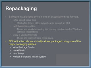 Repackaging Software installations arrive in one of essentially three formats. .EXE-based setup files Most often today, EXEs actually wrap around an MSI .MSI-based setup files These are slowly becoming the primary mechanism for Windows software installations Copy-it-yourself formats These are relatively rare these days. Of the first two above, virtually all are packaged using one of the major packaging utilities: Wise Package Studio InstallShield Inno Setup Nullsoft Scriptable Install System 