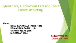 Hybrid Cars, Autonomous Cars and There
Future Marketing
Name :
SYED KEYAN ALI TAHIR (124)
USMAN BIN SAAD (118)
SHAHID IQBAL (160)
M.RAMZAN (074)
SUBMITTED TO:
Owais Bin Asif
 