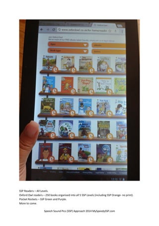 Speech Sound Pics (SSP) Approach 2014 MySpeedySSP.com
SSP Readers – All Levels.
Oxford Owl readers – 250 books organised into all 5 SSP Levels (including SSP Orange- no print).
Pocket Rockets – SSP Green and Purple.
More to come.
 