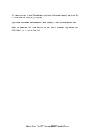 Speech Sound Pics (SSP) Approach 2014 MySpeedySSP.com
This means you have at least 300 readers on each tablet, following the explicit teaching order.
As new readers are added you just update.
Apps will be available for download to the tablet, and we just email you with updated info.
Even if this potentially costs $2500 per class, you don’t need to order hard copy readers, and
students can read as much as they want.
 