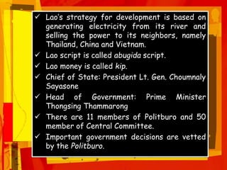  Lao’s strategy for development is based on
generating electricity from its river and
selling the power to its neighbors, namely
Thailand, China and Vietnam.
 Lao script is called abugida script.
 Lao money is called kip.
 Chief of State: President Lt. Gen. Choumnaly
Sayasone
 Head of Government: Prime Minister
Thongsing Thammarong
 There are 11 members of Politburo and 50
member of Central Committee.
 Important government decisions are vetted
by the Politburo.
 