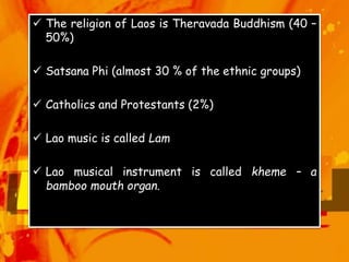  The religion of Laos is Theravada Buddhism (40 –
50%)
 Satsana Phi (almost 30 % of the ethnic groups)
 Catholics and Protestants (2%)
 Lao music is called Lam
 Lao musical instrument is called kheme – a
bamboo mouth organ.
 