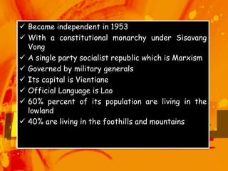  Became independent in 1953
 With a constitutional monarchy under Sisavang
Vong
 A single party socialist republic which is Marxism
 Governed by military generals
 Its capital is Vientiane
 Official Language is Lao
 60% percent of its population are living in the
lowland
 40% are living in the foothills and mountains
 