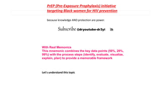 With Real Memonics
This mnemonic combines the key data points (50%, 20%,
99%) with the process steps (identify, evaluate, visualize,
explain, plan) to provide a memorable framework
Let's understand this topic
PrEP (Pre-Exposure Prophylaxis) initiative
targeting Black women for HIV prevention
because knowledge AND protection are power.
Subscribe @dryoutube-dr3yi 🎢
 