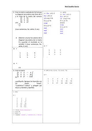 Rick Cevallos García
2.- Cree la matriz cuadrada de 3x3 tal que
su diagonal secundaria este llena de 5
y el resto de la matriz del número
unoD=
(Usar sentencias, for, while, if, etc).
• Obtener y Sumar los valores de la
diagonal secundaria de la matriz
D y guardar el resultado en la
variable S (Usar sentencias, for,
while, if, etc).
3.- Cree la matriz
A=
y grafíquela. Agregue las leyendas con
los textos “lineal”,
“cuadrática”,”cúbica” y póngale por
título su Nombre y Apellido.
 
