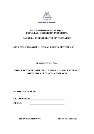 UNIVERSIDAD DE GUAYAQUIL
FACULTAD: INGENIERÍA INDUSTRIAL
CARRERA: INGENIERÍA TELEÍNFORMATICA
GUÍA DE LABORATORIO DE SIMULACIÓN DE SISTEMAS
PRE-PRÁCTICA No.4:
MODULACÍON DE AMPLITUD DE DOBLE BANDA LATERAL Y
PORTADORA DE MAXIMA POTENCIA
DATOS GENERALES:
ESTUDIANTES: _______________________________
CURSO: _______________________________
FECHA DE REALIZACIÓN: FECHA DE ENTREGA:
 