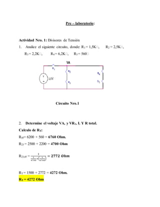 Pre – laboratorio: 
Actividad Nro. 1: Divisores de Tensión 
1. Analice el siguiente circuito, donde: R1 = 1,5K , R2 = 2,5K , 
R3 = 2,2K , R4 = 6,2K , R5 = 560 
Circuito Nro.1 
2. Determine el voltaje VA, y VR1, I. Y R total. 
Calculo de RT: 
R45= 6200 + 560 = 6760 Ohm. 
R23 = 2500 + 2200 = 4700 Ohm 
R23,45 = 
1 
1 
4700 
+( 1 
) 
6760 
= ퟐퟕퟕퟐ 푶풉풎 
RT = 1500 + 2772 = 4272 Ohm. 
RT = 4272 Ohm 
 