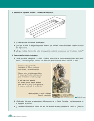 IV. Observa la siguiente imagen y contesta las preguntas.




        1. ¿Qué te sucede al observar esta imagen?

        2. ¿Por qué al mirar la imagen es posible afirmar que pueden existir irrealidades visibles? Escribe
           tus impresiones.

        3. ¿En qué medida el encuentro entre Ulrica y Javier puede ser considerado una “irrealidad visible”?

     V. Relaciona el texto con la imagen.

        1. Lee el siguiente pasaje de La Divina Comedia en el que se inmortaliza el primer beso entre
           Paolo y Francesca y luego observa con atención la escultura de Rodin, llamada El beso.


                  Leíamos un día por deleite,
                  cómo hería el amor a Lanzarote;
                  solos los dos y sin recelo alguno.

                  Muchas veces los ojos suspendieron
                  la lectura, y el rostro emblanquecía,
                  pero tan solo nos venció un pasaje.

                  A leer que la risa deseada
                  era besada por tan grande amante,
                  este, que de mí nunca ha de apartarse,
                  la boca me besó, todo él temblando.




                                         Dante Alighieri. La Divina Comedia,
                                                        Canto V, fragmento.
                                                                                                     Rodin. El beso.


        2. ¿Qué visión del amor se presenta en el fragmento de La Divina Comedia y cuál se presenta en
           la escultura de Rodin?

        3. ¿Cuál de las dos visiones te parece más afín con la visión del amor presente en “Ulrica”?, ¿por qué?




18    Lengua Castellana y Comunicación
 