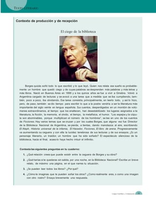 TEXTO   LITERARIO



 Contexto de producción y de recepción


                                        El ciego de la biblioteca




         Borges quizás soñó todo lo que escribió y lo que leyó. Quien nos relata ese sueño es probable-
   mente un hombre que quedó ciego y de cuyas palabras se desprenden más palabras y más letras y
   más libros. Nació en Buenos Aires en 1899 y a los quince años se fue a vivir a Ginebra. Volvió a
   Argentina cargado de lecturas y se avocó a una tarea que a medida que se iba cumpliendo, tam-
   bién, poco a poco, iba olvidando. Esa tarea consistía, principalmente, en leerlo todo, y así lo hizo,
   pero, de paso, también se dio tiempo para escribir lo que a la postre vendría a ser la literatura más
   importante del siglo veinte en lengua española. Sus cuentos, desperdigados en un montón de volú-
   menes extraordinarios, al tiempo que los enaltecen, han desestabilizado los lugares asignados a la
   literatura, la ficción, la memoria, el olvido, el tiempo, la metafísica, el humor. “Los espejos y la cópu-
   la son abominables, porque multiplican el número de los hombres”, se lee en uno de los cuentos
   de Ficciones. Hay varios temas que se cruzan y por los cuales Borges, que alguna vez fue Director
   de la Biblioteca Nacional de Argentina, se pierde, a tientas, dando manotazos al aire, escribiendo
   El Aleph, Historia universal de la infamia, El Hacedor, Ficciones, El libro de arena. Progresivamente
   va aumentando su ceguera y con ella la lucidez tenebrosa de sus lecturas y de sus ensayos. ¿Es un
   personaje literario, un traidor, un hombre que ha sido soñado? El espectáculo silencioso de la
   biblioteca, hacia el final, acaso lo haya hecho intuir el infinito.


   Contesta las siguientes preguntas en tu cuaderno:

        1. ¿Qué relación crees que puede existir entre la ceguera de Borges y su obra?

        2. ¿Qué harías si te quedaras sin salida, por una noche, en la Biblioteca Nacional? Escribe un breve
           relato, de máximo una página, en el que narres tu situación.

        3. ¿Se pueden leer todos los libros? ¿Por qué?

        4. ¿Cómo te imaginas que te pueden soñar los otros? ¿Como realmente eres, o como una imagen
           con otro rostro? Ensaya brevemente una respuesta.




                                                                                      Lengua Castellana y Comunicación   19
 