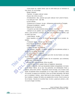 –Como aquel rey –replicó Ulrica– que no soñó hasta que un hechicero lo
                                        hizo dormir en una pocilga.
                                           Agregó después:
                                           –Oye bien. Un pájaro está por cantar.
                                           Al poco rato oímos el canto.
                                           –En estas tierras –dije–, piensan que quien está por morir prevé lo futuro.
                                           Y yo estoy por morir –dijo ella.
                                           La miré atónito.
                                           –Cortemos por el bosque –la urgí–. Arribaremos más pronto a Thorgate.
                                           –El bosque es peligroso –replicó.
                                           Seguimos por los páramos.
                                           –Yo querría que este momento durara siempre –murmuré.
                                           –Siempre es una palabra que no está permitida a los hombres –afirmó
                                        Ulrica y, para aminorar el énfasis, me pidió que le repitiera mi nombre, que
                                        no había oído bien.
                                           –Javier Otárola –le dije.
                                           Quiso repetirlo y no pudo. Yo fracasé, parejamente, con el nombre de
                                        Ulrikke.
                                           –Te llamaré Sigurd –declaró con una sonrisa.
                                           Si soy Sigurd –le repliqué– tu serás Brynhild.
                                           Había demorado el paso.
                                           –¿Conoces la saga? –le pregunté.
                                           –Por supuesto –me dijo–. La trágica historia que los alemanes echaron a
                                        perder con sus tardíos Nibelungos.
                                           No quise discutir y le respondí:
                                           –Brynhild, caminas como si quisieras que entre los dos hubiera una espa-
                                        da en el lecho.
                                           Estábamos de golpe ante la posada. No me sorprendió que se llamara,
                                        como la otra, el Northern Inn.
                                           Desde lo alto de la escalinata, Ulrica me gritó:
                                           –¿Oíste el lobo? Ya no quedan lobos en Inglaterra. Apresúrate.
                                           Al subir al piso alto, noté que las paredes estaban empapeladas a la mane-
                                        ra de William Morris, de un rojo muy profundo, con entrelazados frutos y
                                        pájaros. Ulrica entró primero. El aposento oscuro era bajo, con un techo a dos
                                        aguas. El esperado lecho se duplicaba en un vago cristal y la bruñida caoba
                                        me recordó el espejo de la Escritura. Ulrica ya se había desvestido. Me llamó
                                        por mi verdadero nombre, Javier. Sentí que la nieve arreciaba. Ya no queda-
                                        ban muebles ni espejos. No había una espada entre los dos. Como la arena se
                                        iba el tiempo. Secular en la sombra fluyó el amor y poseí por primera y últi-
                                        ma vez la imagen de Ulrica.




                                                                                       Jorge Luis Borges. Obras completas.
                                                                       Buenos Aires: María Kodama y Emecé Editores, 1989.


12   Lengua Castellana y Comunicación
 