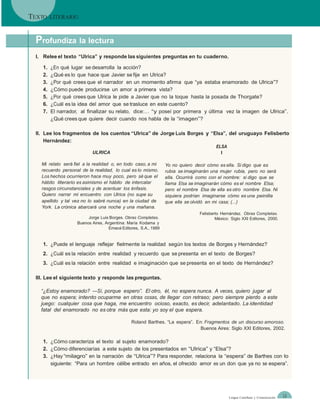 TEXTO    LITERARIO



 Profundiza la lectura
 I. Relee el texto “Ulrica” y responde las siguientes preguntas en tu cuaderno.

    1.   ¿En qué lugar se desarrolla la acción?
    2.   ¿Qué es lo que hace que Javier se fije en Ulrica?
    3.   ¿Por qué crees que el narrador en un momento afirma que “ya estaba enamorado de Ulrica”?
    4.   ¿Cómo puede producirse un amor a primera vista?
    5.   ¿Por qué crees que Ulrica le pide a Javier que no la toque hasta la posada de Thorgate?
    6.   ¿Cuál es la idea del amor que se trasluce en este cuento?
    7.   El narrador, al finalizar su relato, dice:… “y poseí por primera y última vez la imagen de Ulrica”.
         ¿Qué crees que quiere decir cuando nos habla de la “imagen”?

 II. Lee los fragmentos de los cuentos “Ulrica” de Jorge Luis Borges y “Elsa”, del uruguayo Felisberto
     Hernández:
                                                                                        ELSA
                           ULRICA                                                         I

   Mi relato será fiel a la realidad o, en todo caso, a mi       Yo no quiero decir cómo es ella. Si digo que es
   recuerdo personal de la realidad, lo cual es lo mismo.        rubia se imaginarán una mujer rubia, pero no será
   Los hechos ocurrieron hace muy poco, pero sé que el           ella. Ocurrirá como con el nombre: si digo que se
   hábito literario es asimismo el hábito de intercalar          llama Elsa se imaginarán cómo es el nombre Elsa;
   rasgos circunstanciales y de acentuar los énfasis.            pero el nombre Elsa de ella es otro nombre Elsa. Ni
   Quiero narrar mi encuentro con Ulrica (no supe su             siquiera podrían imaginarse cómo es una peinilla
   apellido y tal vez no lo sabré nunca) en la ciudad de         que ella se olvidó en mi casa; (...)
   York. La crónica abarcará una noche y una mañana.
                                                                                Felisberto Hernández. Obras Completas.
                         Jorge Luis Borges. Obras Completas.                            México: Siglo XXI Editores, 2000.
                    Buenos Aires, Argentina: María Kodama y
                                    Emecé Editores, S.A., 1989


    1. ¿Puede el lenguaje reflejar fielmente la realidad según los textos de Borges y Hernández?
    2. ¿Cuál es la relación entre realidad y recuerdo que se presenta en el texto de Borges?
    3. ¿Cuál es la relación entre realidad e imaginación que se presenta en el texto de Hernández?

 III. Lee el siguiente texto y responde las preguntas.

   ―¿Estoy enamorado? —Sí, porque espero‖. El otro, él, no espera nunca. A veces, quiero jugar al
   que no espera; intento ocuparme en otras cosas, de llegar con retraso; pero siempre pierdo a este
   juego: cualquier cosa que haga, me encuentro ocioso, exacto, es decir, adelantado. La identidad
   fatal del enamorado no es otra más que esta: yo soy el que espera.

                                               Roland Barthes. “La espera”. En: Fragmentos de un discurso amoroso.
                                                                              Buenos Aires: Siglo XXI Editores, 2002.

    1. ¿Cómo caracteriza el texto al sujeto enamorado?
    2. ¿Cómo diferenciarías a este sujeto de los presentados en “Ulrica” y “Elsa”?
    3. ¿Hay “milagro” en la narración de “Ulrica”? Para responder, relaciona la “espera” de Barthes con lo
       siguiente: “Para un hombre célibe entrado en años, el ofrecido amor es un don que ya no se espera”.




                                                                                               Lengua Castellana y Comunicación   13
 