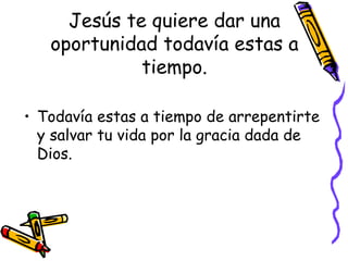 Jesús te quiere dar una oportunidad todavía estas a tiempo. Todavía estas a tiempo de arrepentirte y salvar tu vida por la gracia dada de Dios. 