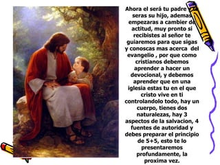 Ahora el será tu padre y tu seras su hijo, ademas empezaras a cambier de actitud, muy pronto si recibistes al señor te guiaremos para que sigas y conoscas mas acerca del evangelio , por que como cristianos debemos aprender a hacer un devocional, y debemos aprender que en una iglesia estas tu en el que cristo vive en ti controlandolo todo, hay un cuerpo, tienes dos naturalezas, hay 3 aspectos de la salvacion, 4 fuentes de autoridad y debes preparar el principio de 5+5, esto te lo presentaremos profundamente, la proxima vez.