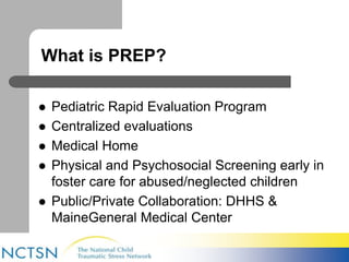 What is PREP? 
 Pediatric Rapid Evaluation Program 
 Centralized evaluations 
 Medical Home 
 Physical and Psychosocial Screening early in 
foster care for abused/neglected children 
 Public/Private Collaboration: DHHS & 
MaineGeneral Medical Center 
 