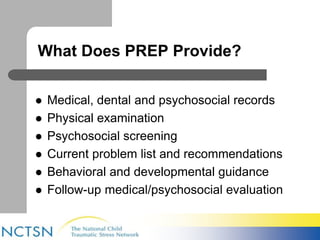 What Does PREP Provide? 
 Medical, dental and psychosocial records 
 Physical examination 
 Psychosocial screening 
 Current problem list and recommendations 
 Behavioral and developmental guidance 
 Follow-up medical/psychosocial evaluation 
 