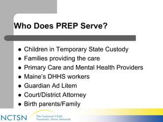 Who Does PREP Serve? 
 Children in Temporary State Custody 
 Families providing the care 
 Primary Care and Mental Health Providers 
 Maine’s DHHS workers 
 Guardian Ad Litem 
 Court/District Attorney 
 Birth parents/Family 
 