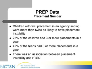 PREP Data 
Placement Number 
 Children with first placement in an agency setting 
were more than twice as likely to have placement 
instability 
 25% of the children had 3 or more placements in a 
year 
 42% of the teens had 3 or more placements in a 
year 
 There was an association between placement 
instability and PTSD 
 