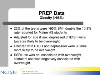 PREP Data 
Obesity (>95%) 
 22% of the teens were >95% BMI, double the 10.9% 
rate reported for Maine HS students 
 Adjusted for age & sex, depressed children were 
twice as likely to be overweight 
 Children with PTSD and depression were 3 times 
more likely to be overweight 
 SSRI use was not associated with overweight, 
stimulant use was negatively associated with 
overweight 
 